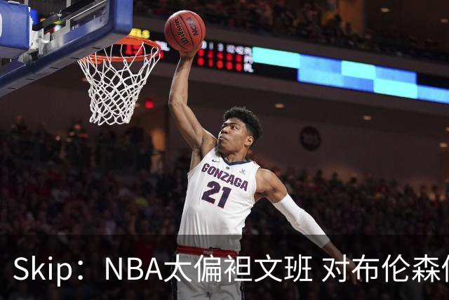 Skip：NBA太偏袒文班 对布伦森做出扎扎垫伦纳德脚的动作却没被吹